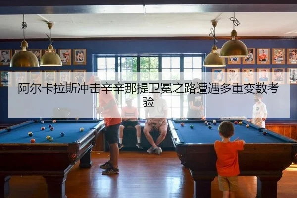 阿尔卡拉斯冲击辛辛那提卫冕之路遭遇多重变数考验