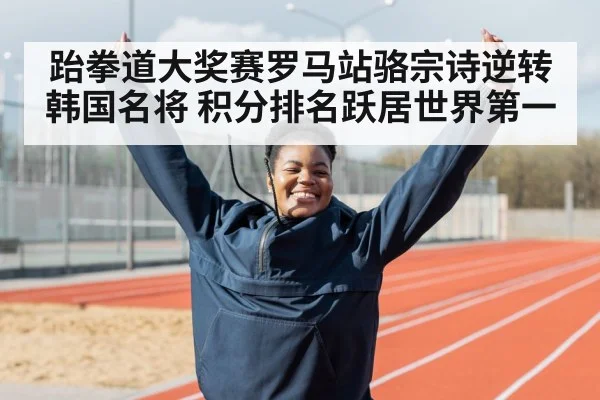 跆拳道大奖赛罗马站骆宗诗逆转韩国名将 积分排名跃居世界第一