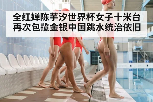 全红婵陈芋汐世界杯女子十米台再次包揽金银中国跳水统治依旧